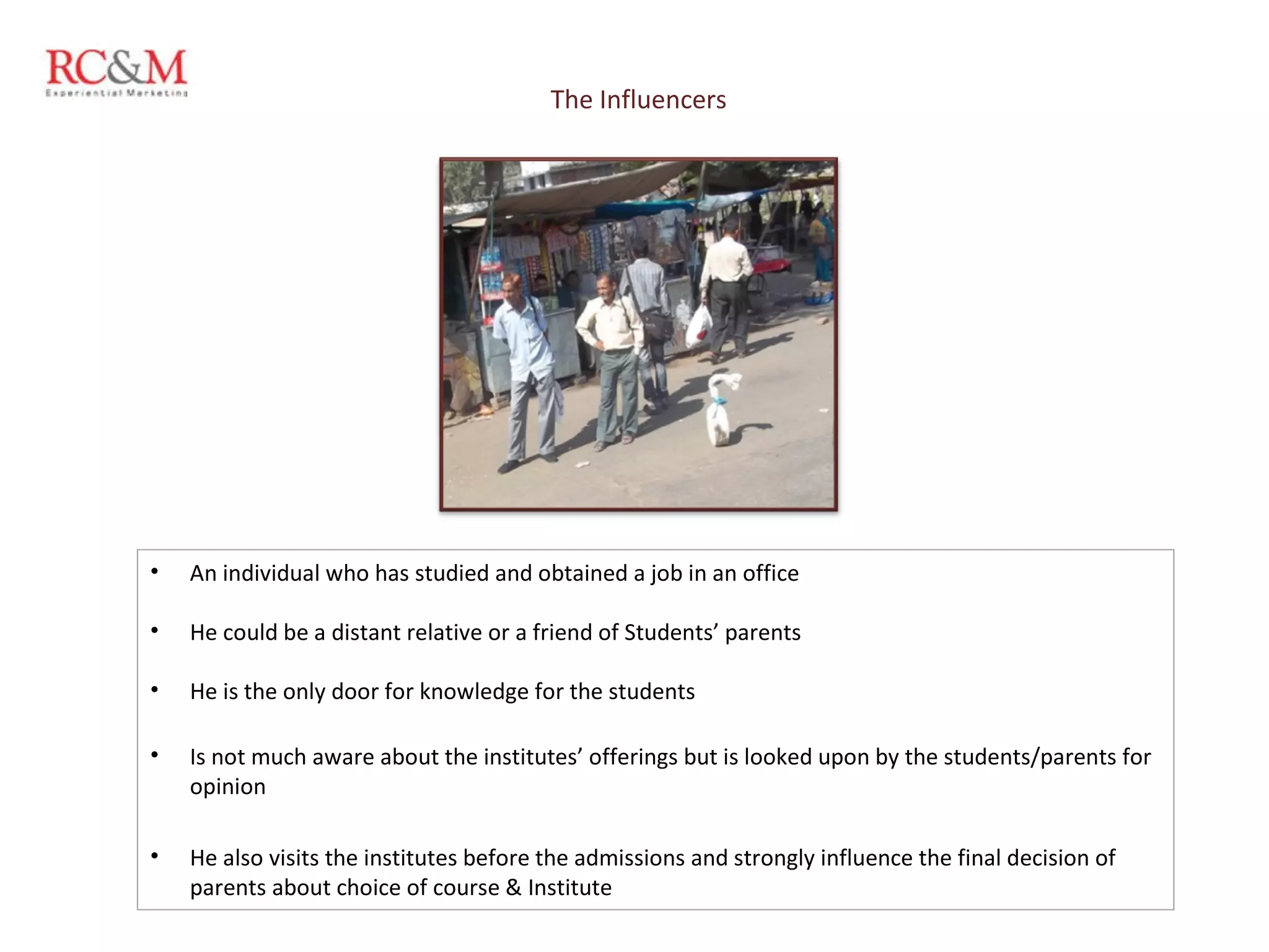 The Influencers An individual who has studied and obtained a job in an office He could be a distant relative or a friend of Students’ parents He is the only door for knowledge for the students Is not much aware about the institutes’ offerings but is looked upon by the students/parents for opinion He also visits the institutes before the admissions and strongly influence the final decision of parents about choice of course & Institute 