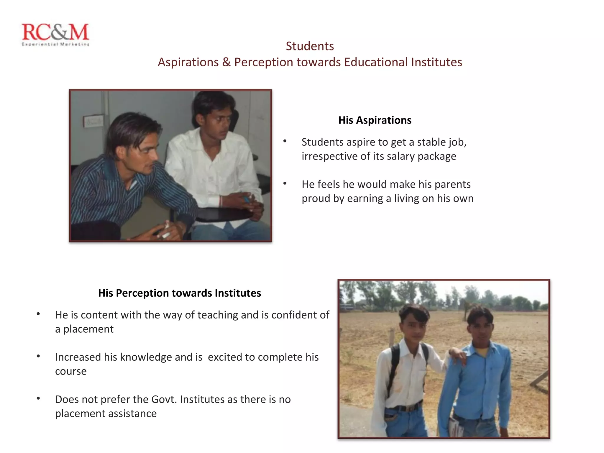 Students Aspirations & Perception towards Educational Institutes Students aspire to get a stable job, irrespective of its salary package He feels he would make his parents proud by earning a living on his own His Aspirations He is content with the way of teaching and is confident of a placement Increased his knowledge and is  excited to complete his course Does not prefer the Govt. Institutes as there is no placement assistance  His Perception towards Institutes 