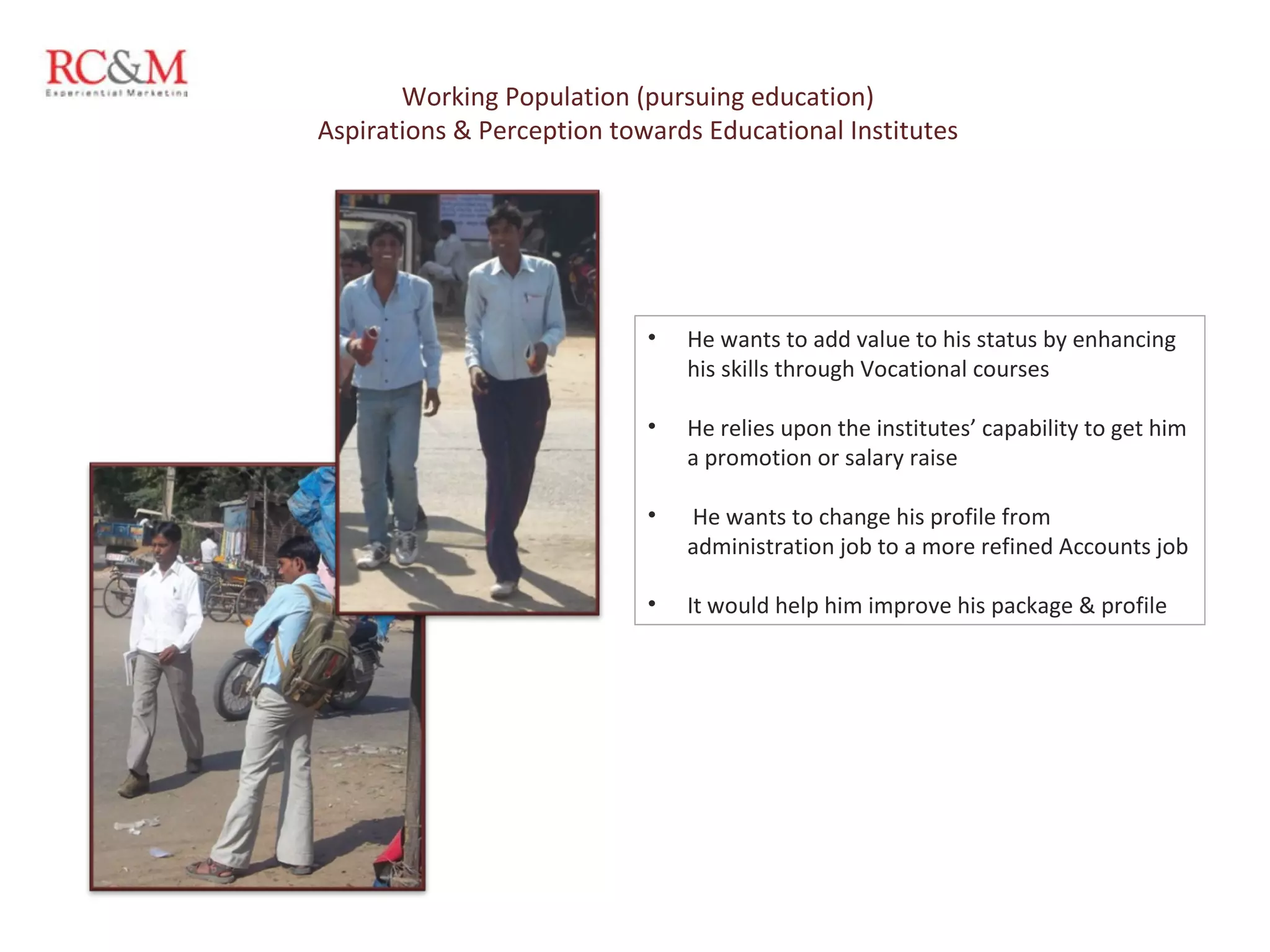 He wants to add value to his status by enhancing his skills through Vocational courses He relies upon the institutes’ capability to get him a promotion or salary raise He wants to change his profile from administration job to a more refined Accounts job  It would help him improve his package & profile Working Population (pursuing education) Aspirations & Perception towards Educational Institutes 