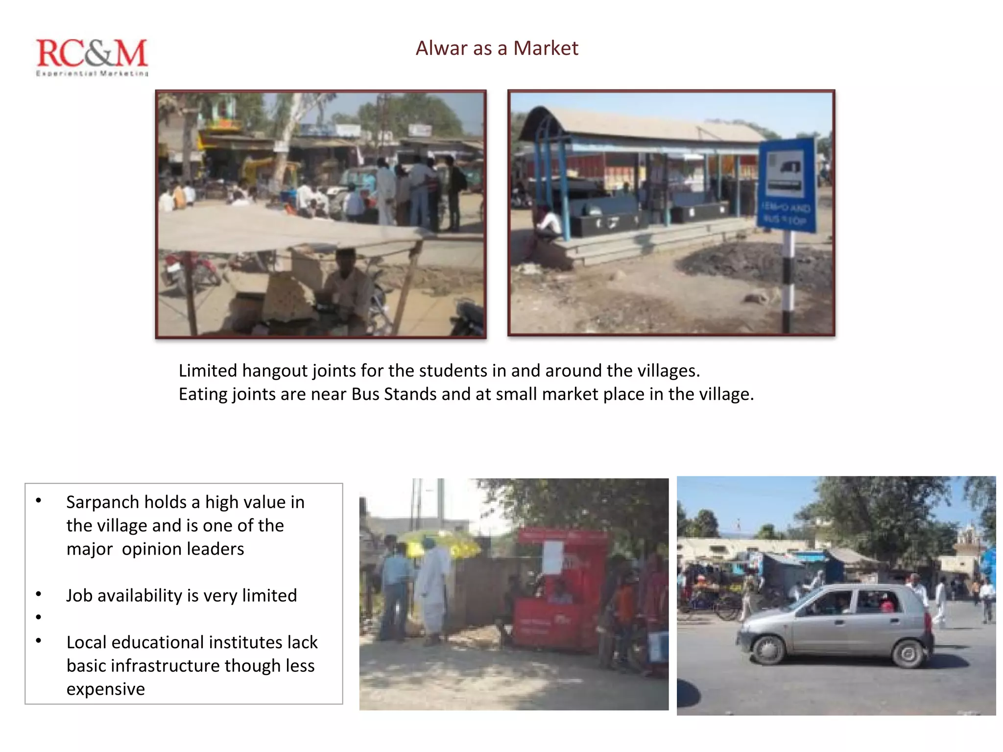 Alwar as a Market Limited hangout joints for the students in and around the villages.  Eating joints are near Bus Stands and at small market place in the village. Sarpanch holds a high value in the village and is one of the major  opinion leaders Job availability is very limited  Local educational institutes lack basic infrastructure though less expensive 