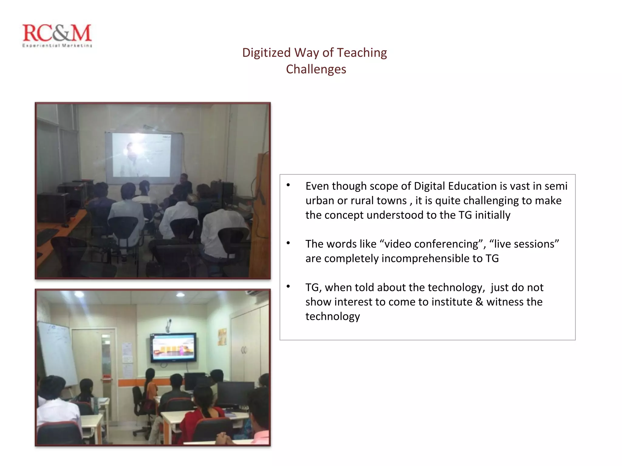 Digitized Way of Teaching  Challenges Even though scope of Digital Education is vast in semi urban or rural towns , it is quite challenging to make the concept understood to the TG initially  The words like “video conferencing”, “live sessions” are completely incomprehensible to TG TG, when told about the technology,  just do not show interest to come to institute & witness the technology 