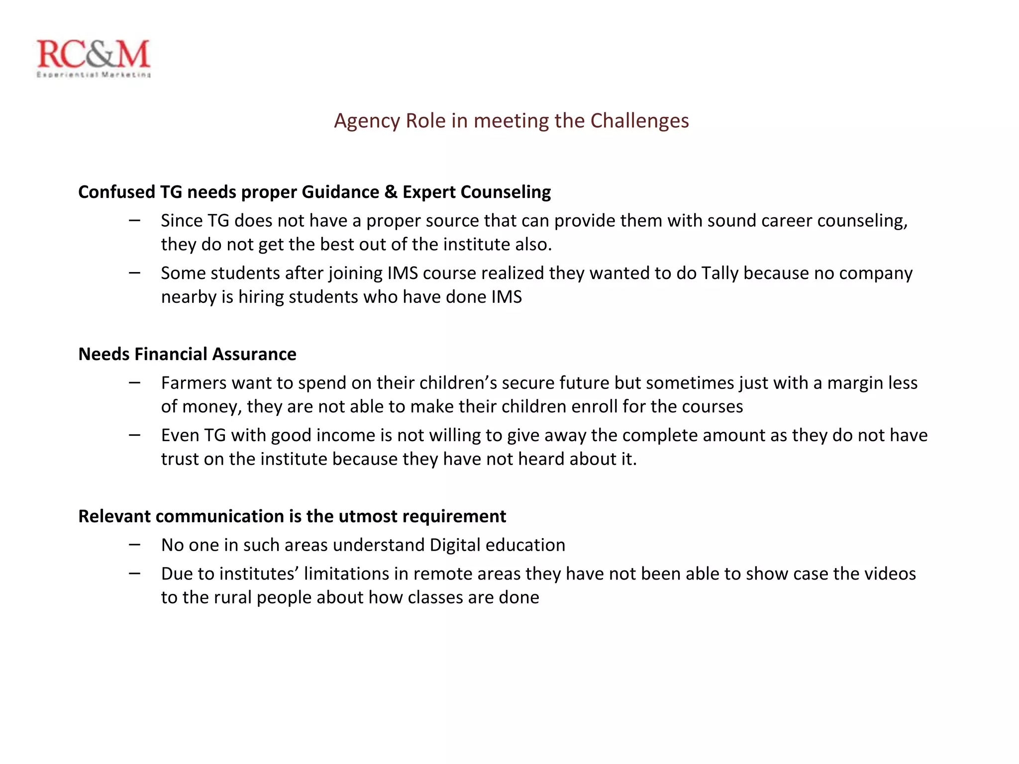 Agency Role in meeting the Challenges Confused TG needs proper Guidance & Expert Counseling  Since TG does not have a proper source that can provide them with sound career counseling, they do not get the best out of the institute also.  Some students after joining IMS course realized they wanted to do Tally because no company nearby is hiring students who have done IMS   Needs Financial Assurance Farmers want to spend on their children’s secure future but sometimes just with a margin less of money, they are not able to make their children enroll for the courses Even TG with good income is not willing to give away the complete amount as they do not have trust on the institute because they have not heard about it.   Relevant communication is the utmost requirement No one in such areas understand Digital education Due to institutes’ limitations in remote areas they have not been able to show case the videos to the rural people about how classes are done  