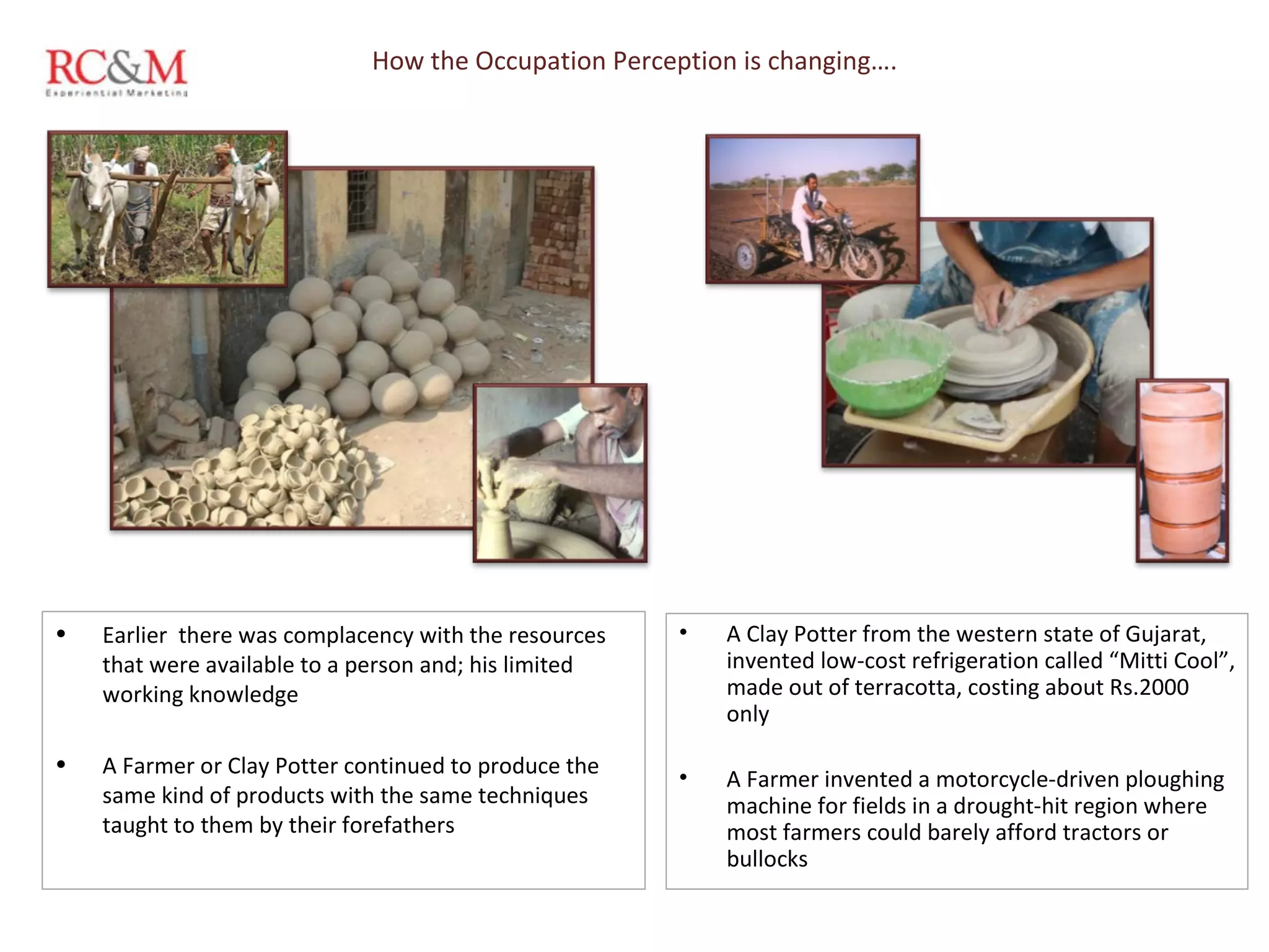 How the Occupation Perception is changing…. A Clay Potter from the western state of Gujarat, invented low-cost refrigeration called “Mitti Cool”, made out of terracotta, costing about Rs.2000 only A Farmer invented a motorcycle-driven ploughing machine for fields in a drought-hit region where most farmers could barely afford tractors or bullocks Earlier  there was complacency with the resources that were available to a person and; his limited working knowledge  A Farmer or Clay Potter continued to produce the same kind of products with the same techniques  taught to them by their forefathers 