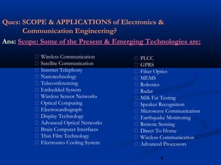 4
Ques: SCOPE & APPLICATIONS of Electronics &
Communication Engineering?
Ans: Scope: Some of the Present & Emerging Technologies are:
 Wireless Communication
 Satellite Communication
 Internet Telephony
 Nanotechnology
 Teleconferencing
 Embedded System
 Wireless Sensor Networks
 Optical Computing
 Electrocardiograph
 Display Technology
 Advanced Optical Networks
 Brain Computer Interfaces
 Thin Film Technology
 Electronics Cooling System
 PLCC
 GPRS
 Fiber Optics
 MEMS
 Robotics
 Radar
 Milk Fat Testing
 Speaker Recognition
 Microwave Communication
 Earthquake Monitoring
 Remote Sensing
 Direct To Home
 Wireless Communication
 Advanced Processors
 