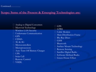 5
Continued…………
Scope: Some of the Present & Emerging Technologies are:
 Analog to Digital Converters
 Microvial Technology
 Wireless LAN Security
 Underwater Communication
 GPS
 CDMA
 3G & 4G
 Microcontrollers
 Microprocessors
 Auto Turn Off Battery Charger
 UPS
 Solar Cell
 Remote Control
 VHDL
 GPS
 GPRS
 Cable Modem
 Main Distribution Frame
 Blu-Ray Discs
 GSM
 Bluetooth
 Surface Mount Technology
 Remote Sensing
 Satellite Digital Radio
 Software Defined Radio
 Green House Effect
 