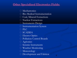 6
 Mechatronics
 Bio-Medical Instrumentation
 Coal, Mineral Extractions
 Nuclear Extractions
 Instruments Design
 Instrumentation System
 PLC
 SCADDA
 Electro-Optics
 Pollution Control Boards
 Agrionics
 Seismic Instruments
 Weather Monitoring
 Meteorology
 Development and Fabricat
Other Specialized Electronics Fields:
 