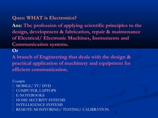 2
Ques: WHAT is Electronics?
Ans: The profession of applying scientific principles to the
design, development & fabrication, repair & maintenance
of Electrical/ Electronic Machines, Instruments and
Communication systems.
Or
A branch of Engineering that deals with the design &
practical application of machinery and equipment for
efficient communication.
Example:
 MOBILE/ TV/ DVD
 COMPUTER, LAPTOPS
 E-NOTEBOOKS
 HOME SECURITY SYSTEMS
 INTELLIGENCE SYSTEMS
 REMOTE MONITORING/ TESTING/ CALIBRATION
 