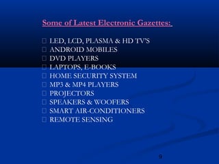 9
Some of Latest Electronic Gazettes:
 LED, LCD, PLASMA & HD TV’S
 ANDROID MOBILES
 DVD PLAYERS
 LAPTOPS, E-BOOKS
 HOME SECURITY SYSTEM
 MP3 & MP4 PLAYERS
 PROJECTORS
 SPEAKERS & WOOFERS
 SMART AIR-CONDITIONERS
 REMOTE SENSING
 