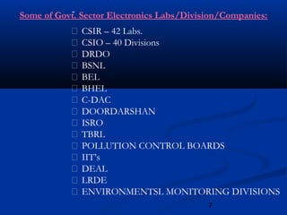 7
 CSIR – 42 Labs.
 CSIO – 40 Divisions
 DRDO
 BSNL
 BEL
 BHEL
 C-DAC
 DOORDARSHAN
 ISRO
 TBRL
 POLLUTION CONTROL BOARDS
 IIT’s
 DEAL
 LRDE
 ENVIRONMENTSL MONITORING DIVISIONS
Some of Govt. Sector Electronics Labs/Division/Companies:
 