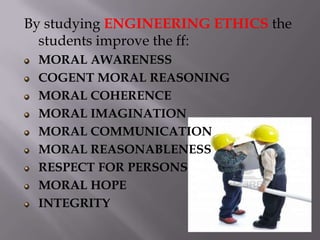By studying ENGINEERING ETHICS the
  students improve the ff:
 MORAL AWARENESS
 COGENT MORAL REASONING
 MORAL COHERENCE
 MORAL IMAGINATION
 MORAL COMMUNICATION
 MORAL REASONABLENESS
 RESPECT FOR PERSONS
 MORAL HOPE
 INTEGRITY
 