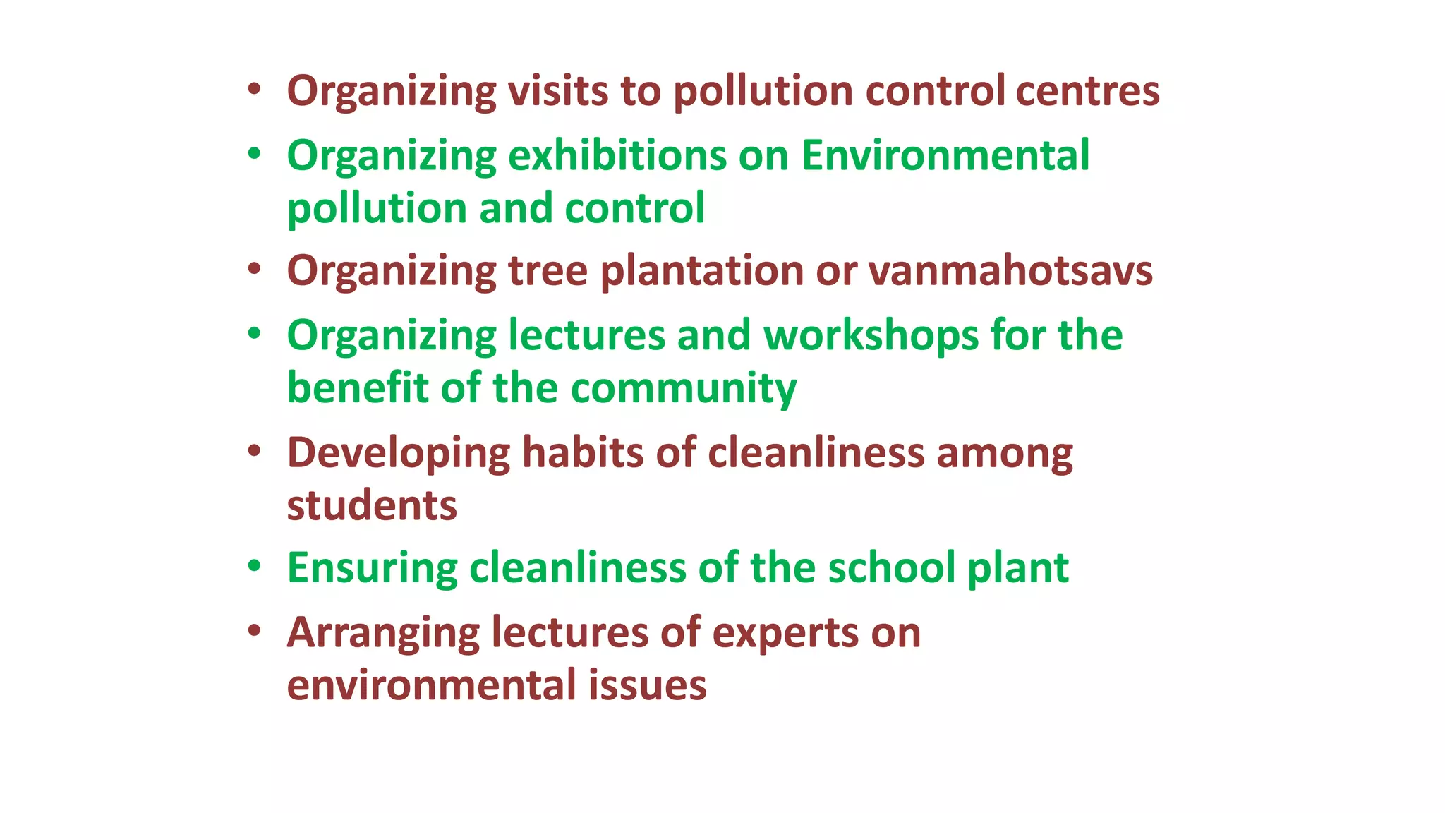 • Organizing visits to pollution control centres
• Organizing exhibitions on Environmental
pollution and control
• Organizing tree plantation or vanmahotsavs
• Organizing lectures and workshops for the
benefit of the community
• Developing habits of cleanliness among
students
• Ensuring cleanliness of the school plant
• Arranging lectures of experts on
environmental issues
 