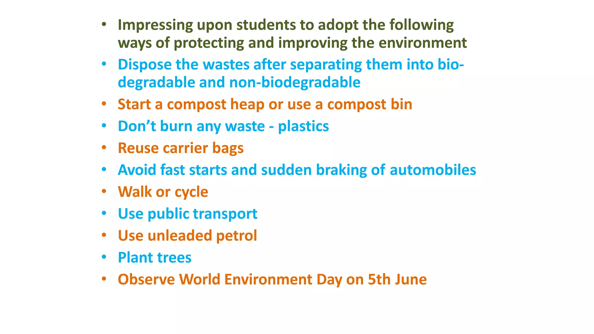 • Impressing upon students to adopt the following
ways of protecting and improving the environment
• Dispose the wastes after separating them into bio-
degradable and non-biodegradable
• Start a compost heap or use a compost bin
• Don’t burn any waste - plastics
• Reuse carrier bags
• Avoid fast starts and sudden braking of automobiles
• Walk or cycle
• Use public transport
• Use unleaded petrol
• Plant trees
• Observe World Environment Day on 5th June
 