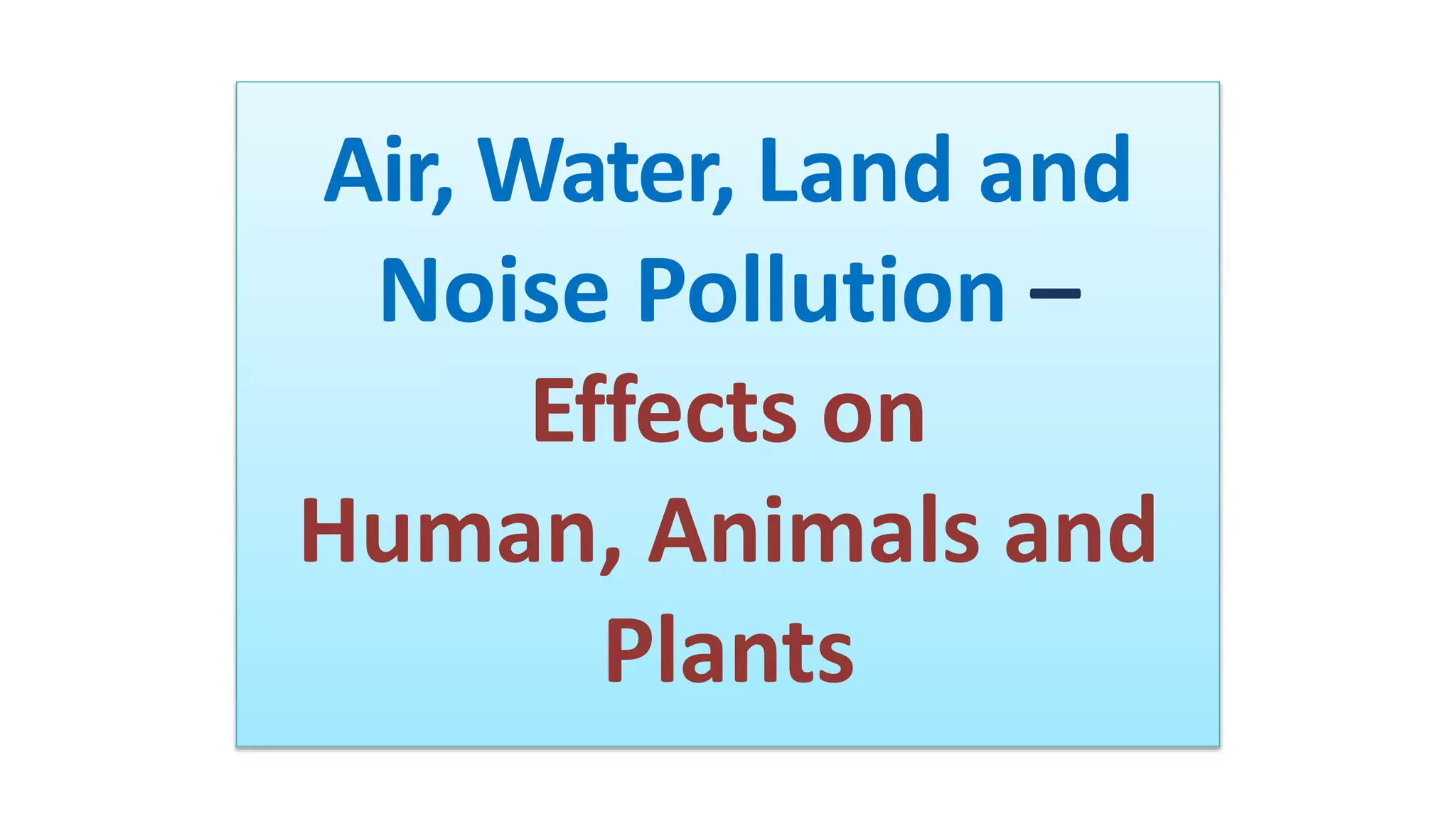 Air, Water, Land and
Noise Pollution –
Effects on
Human, Animals and
Plants
 