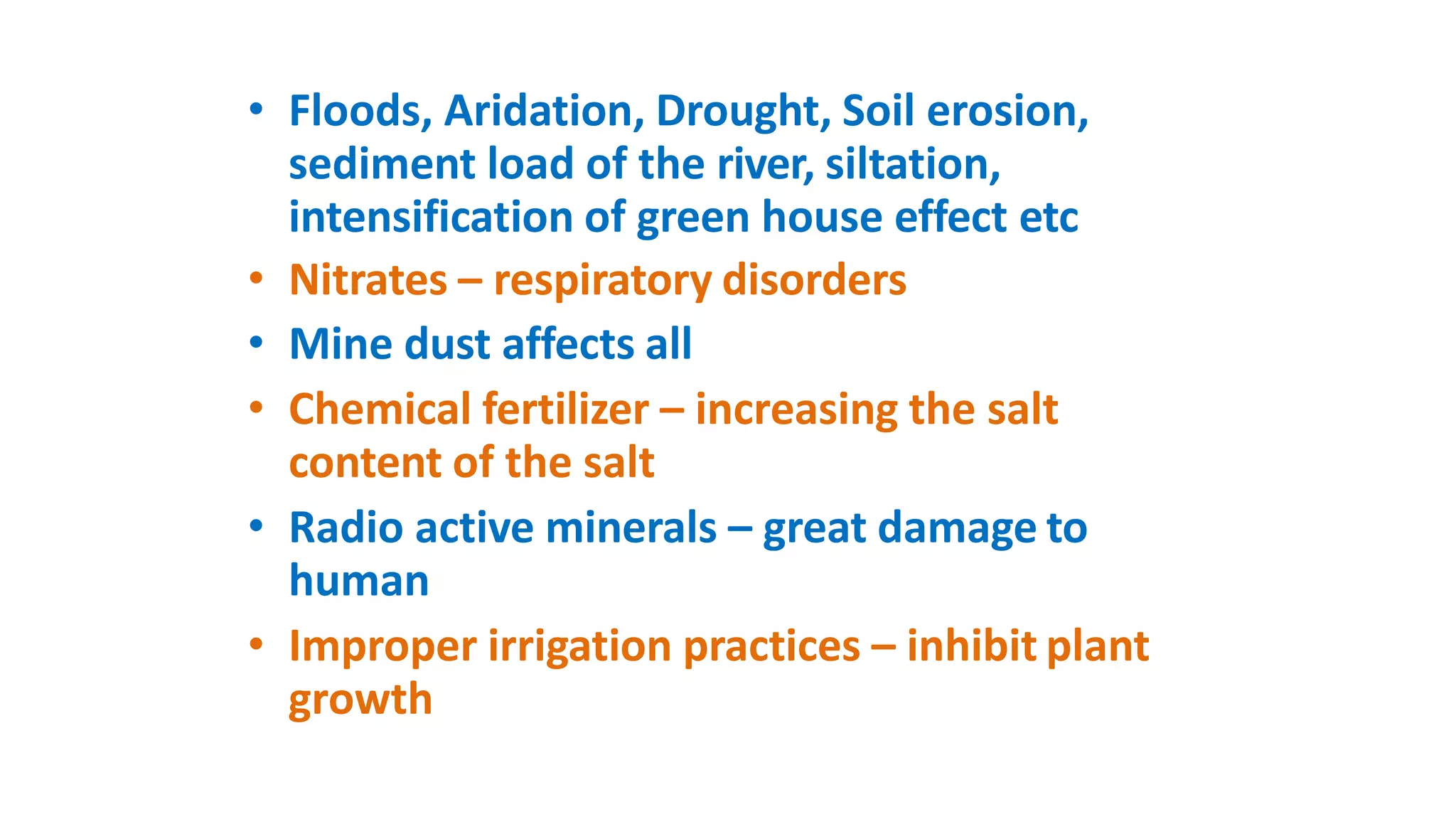 • Floods, Aridation, Drought, Soil erosion,
sediment load of the river, siltation,
intensification of green house effect etc
• Nitrates – respiratory disorders
• Mine dust affects all
• Chemical fertilizer – increasing the salt
content of the salt
• Radio active minerals – great damage to
human
• Improper irrigation practices – inhibit plant
growth
 