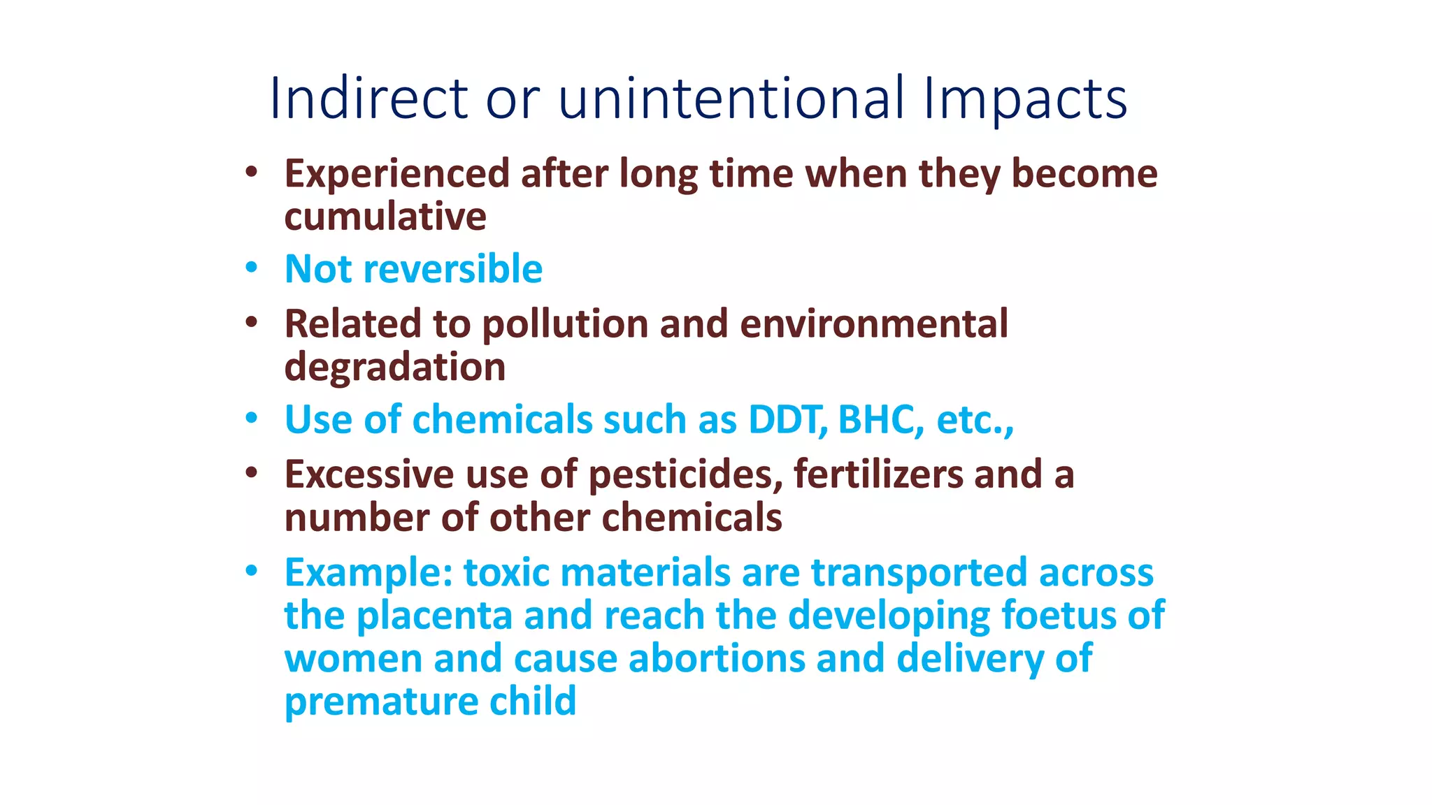 Indirect or unintentional Impacts
• Experienced after long time when they become
cumulative
• Not reversible
• Related to pollution and environmental
degradation
• Use of chemicals such as DDT, BHC, etc.,
• Excessive use of pesticides, fertilizers and a
number of other chemicals
• Example: toxic materials are transported across
the placenta and reach the developing foetus of
women and cause abortions and delivery of
premature child
 