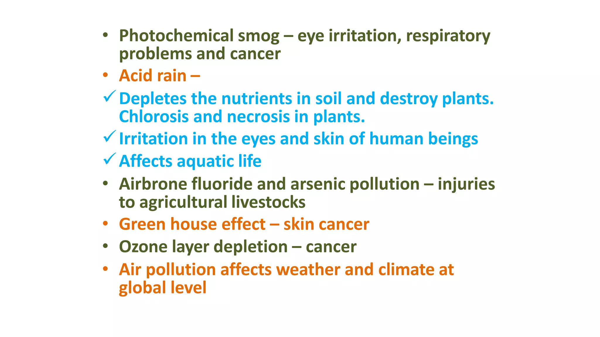 • Photochemical smog – eye irritation, respiratory
problems and cancer
• Acid rain –
Depletes the nutrients in soil and destroy plants.
Chlorosis and necrosis in plants.
Irritation in the eyes and skin of human beings
Affects aquatic life
• Airbrone fluoride and arsenic pollution – injuries
to agricultural livestocks
• Green house effect – skin cancer
• Ozone layer depletion – cancer
• Air pollution affects weather and climate at
global level
 