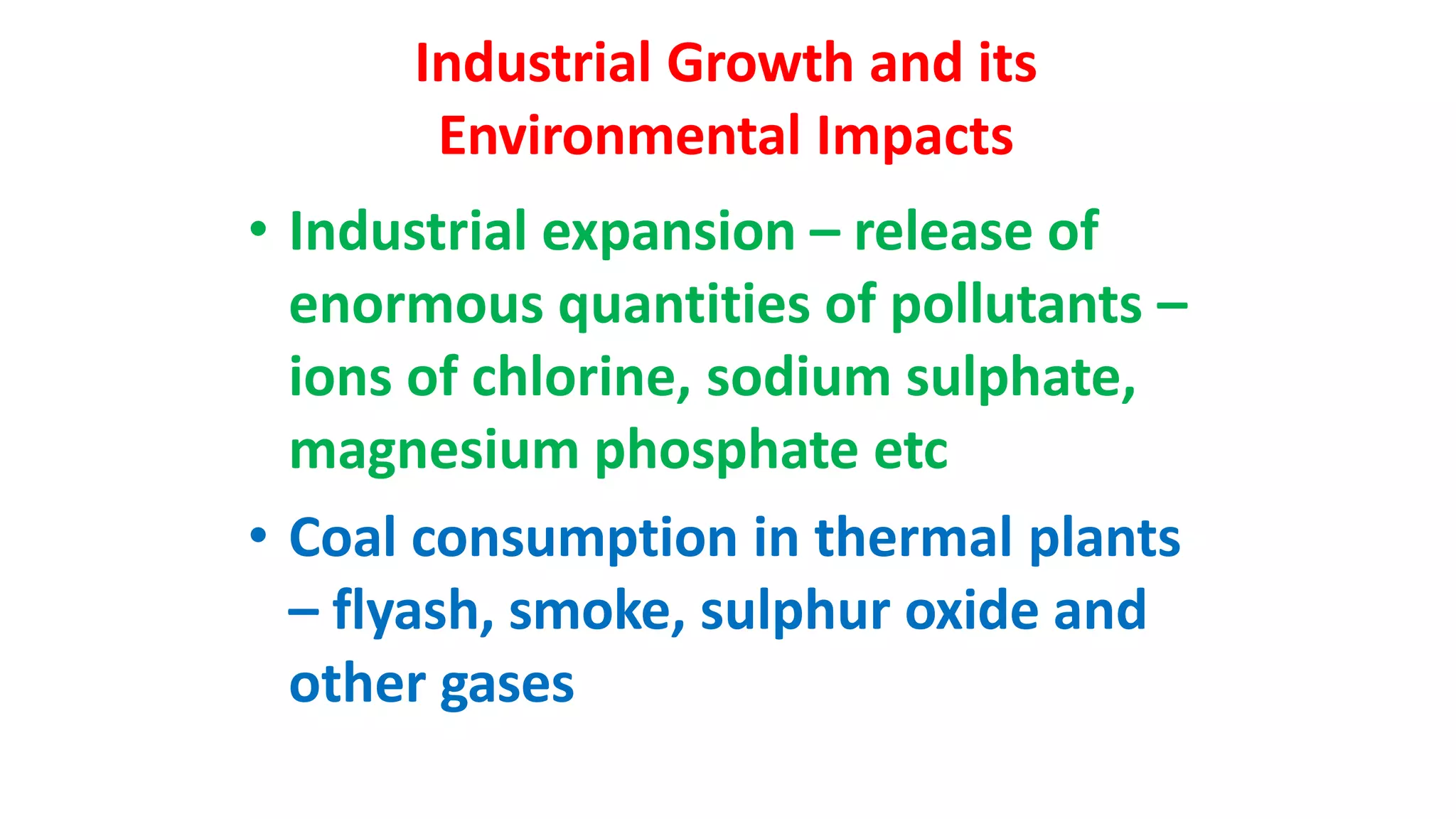 Industrial Growth and its
Environmental Impacts
• Industrial expansion – release of
enormous quantities of pollutants –
ions of chlorine, sodium sulphate,
magnesium phosphate etc
• Coal consumption in thermal plants
– flyash, smoke, sulphur oxide and
other gases
 