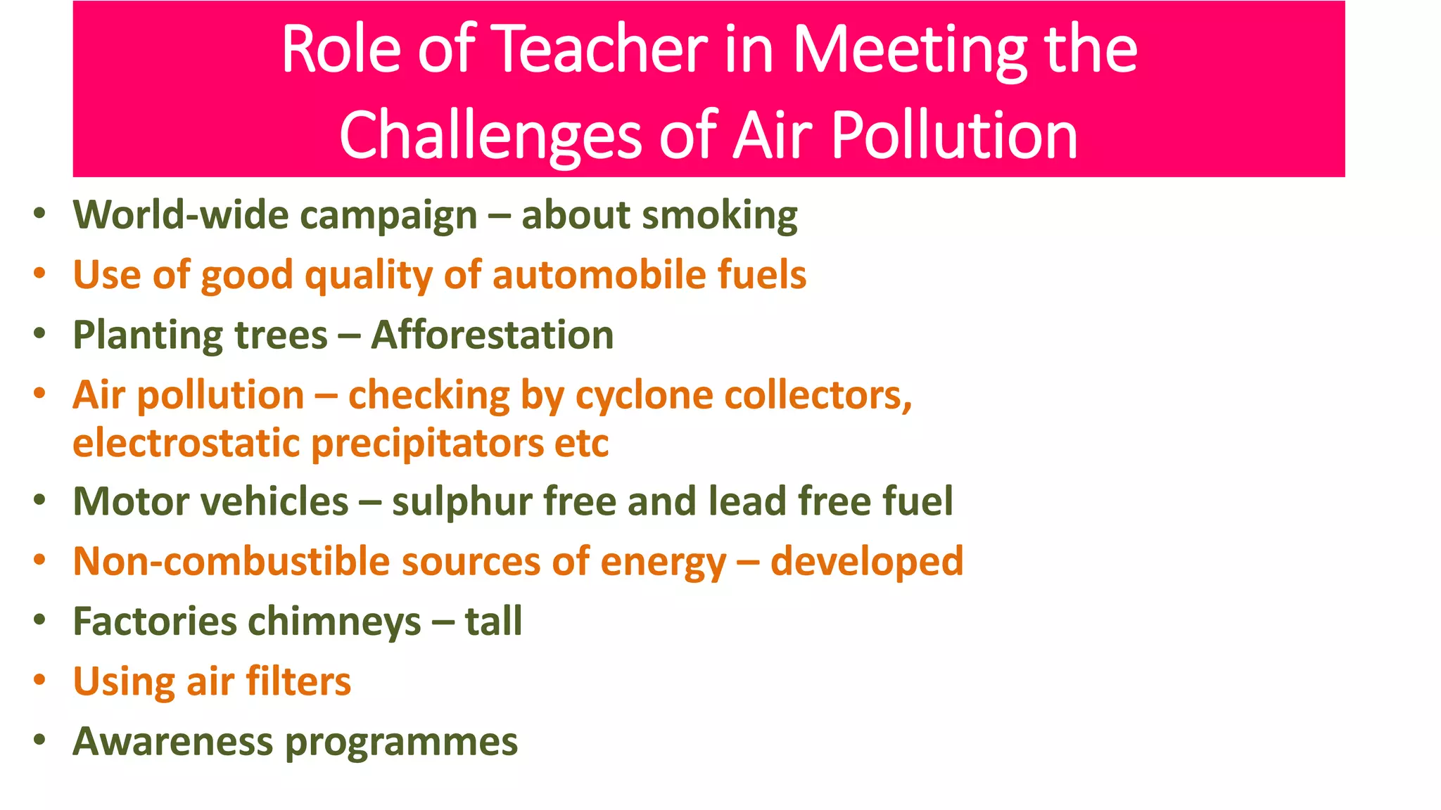 Role of Teacher in Meeting the
Challenges of Air Pollution
• World-wide campaign – about smoking
• Use of good quality of automobile fuels
• Planting trees – Afforestation
• Air pollution – checking by cyclone collectors,
electrostatic precipitators etc
• Motor vehicles – sulphur free and lead free fuel
• Non-combustible sources of energy – developed
• Factories chimneys – tall
• Using air filters
• Awareness programmes
 