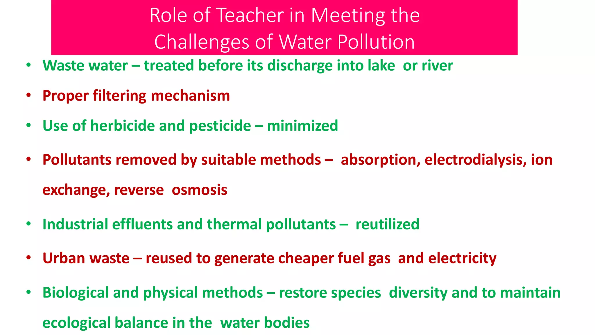 Role of Teacher in Meeting the
Challenges of Water Pollution
• Waste water – treated before its discharge into lake or river
• Proper filtering mechanism
• Use of herbicide and pesticide – minimized
• Pollutants removed by suitable methods – absorption, electrodialysis, ion
exchange, reverse osmosis
• Industrial effluents and thermal pollutants – reutilized
• Urban waste – reused to generate cheaper fuel gas and electricity
• Biological and physical methods – restore species diversity and to maintain
ecological balance in the water bodies
 