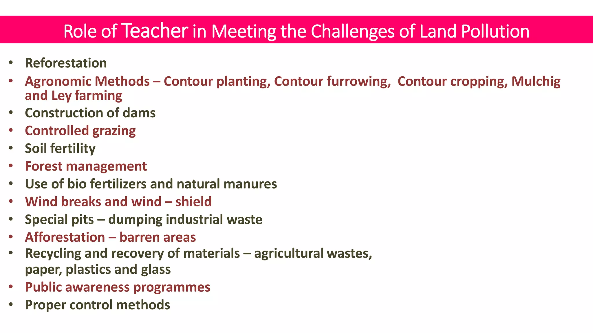 Role of Teacher in Meeting the Challenges of Land Pollution
• Reforestation
• Agronomic Methods – Contour planting, Contour furrowing, Contour cropping, Mulchig
and Ley farming
• Construction of dams
• Controlled grazing
• Soil fertility
• Forest management
• Use of bio fertilizers and natural manures
• Wind breaks and wind – shield
• Special pits – dumping industrial waste
• Afforestation – barren areas
• Recycling and recovery of materials – agricultural wastes,
paper, plastics and glass
• Public awareness programmes
• Proper control methods
 