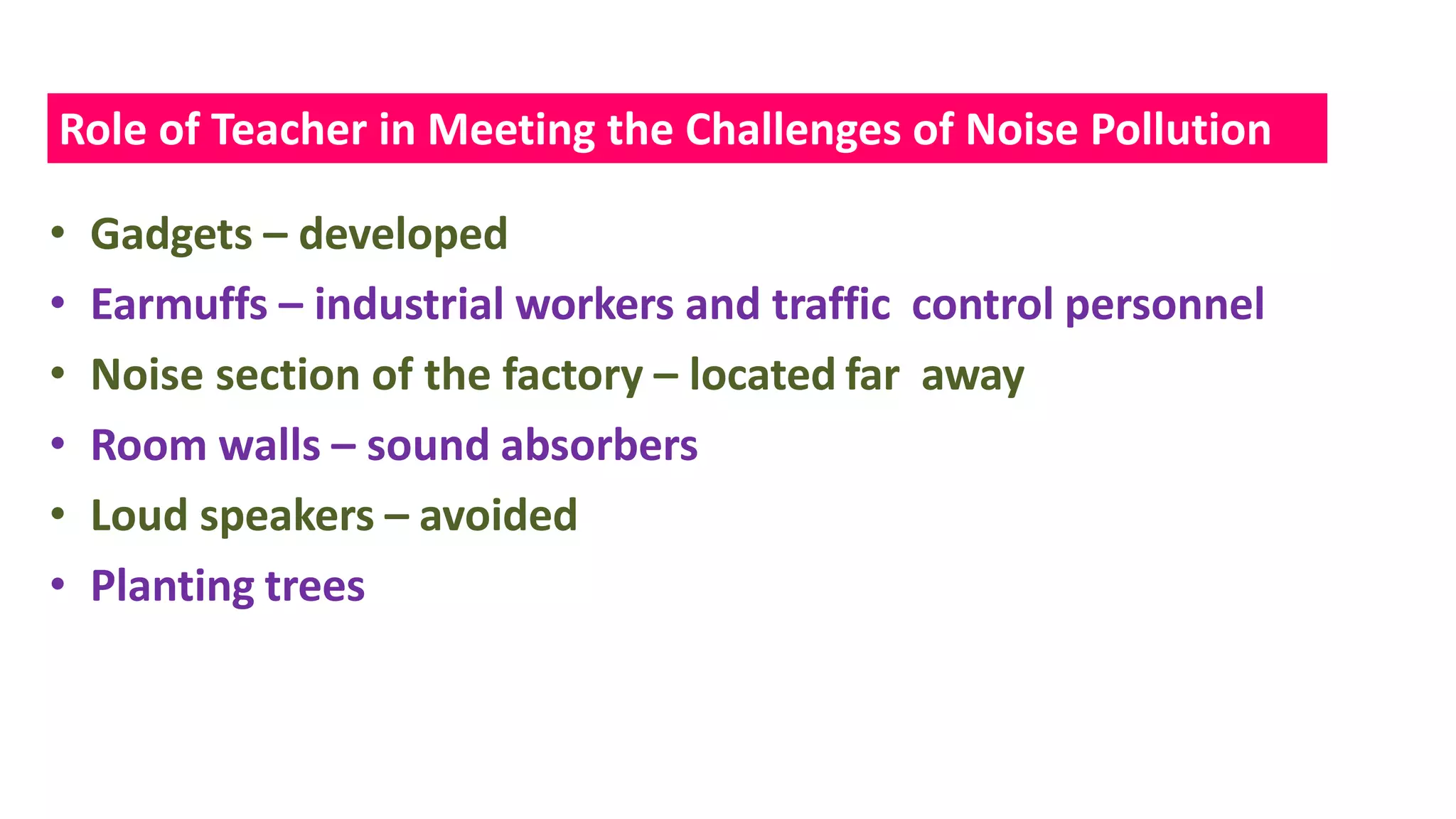 • Gadgets – developed
• Earmuffs – industrial workers and traffic control personnel
• Noise section of the factory – located far away
• Room walls – sound absorbers
• Loud speakers – avoided
• Planting trees
Role of Teacher in Meeting the Challenges of Noise Pollution
 