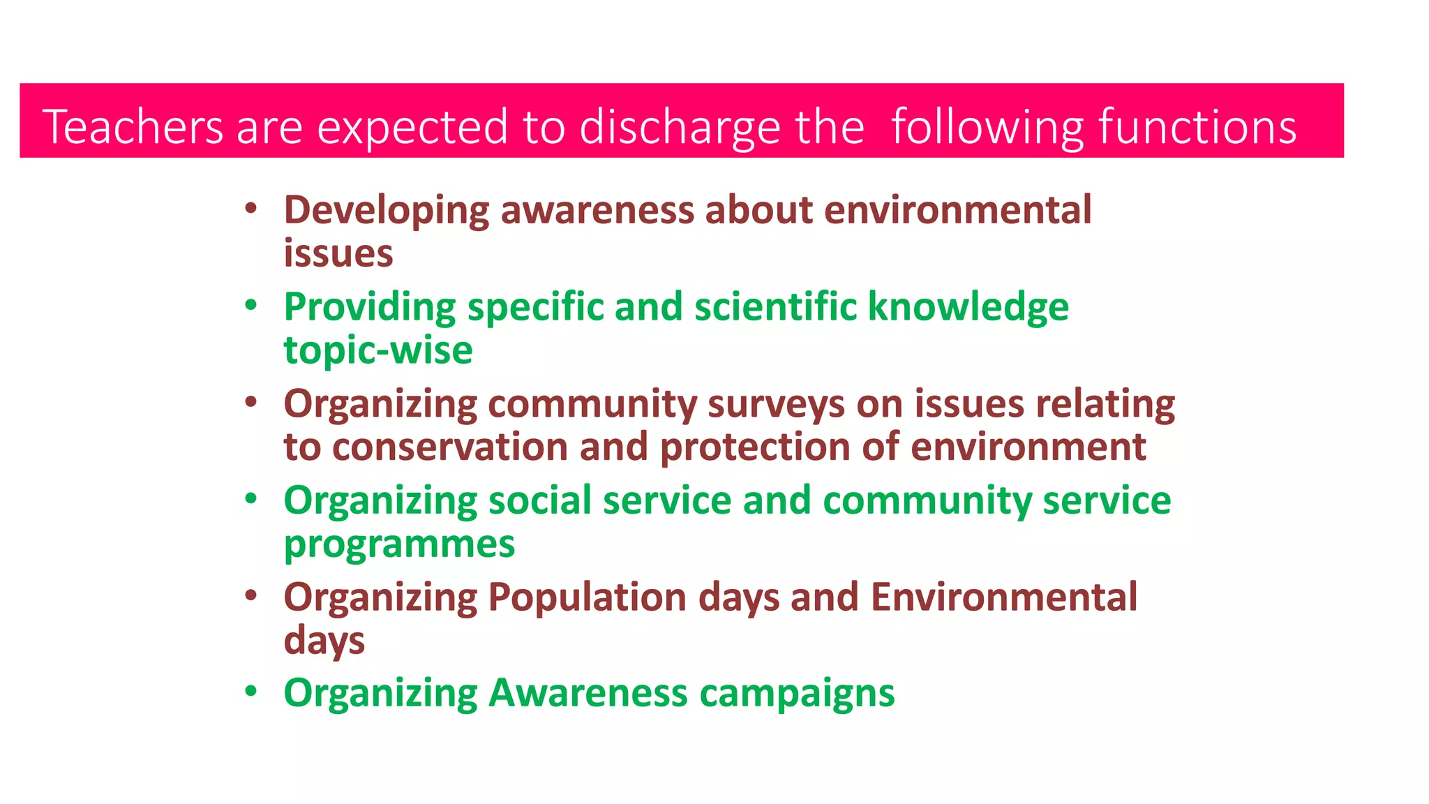 Teachers are expected to discharge the following functions
• Developing awareness about environmental
issues
• Providing specific and scientific knowledge
topic-wise
• Organizing community surveys on issues relating
to conservation and protection of environment
• Organizing social service and community service
programmes
• Organizing Population days and Environmental
days
• Organizing Awareness campaigns
 