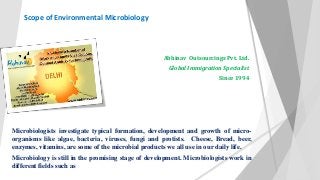 Scope of Environmental Microbiology 
Abhinav Outsourcings Pvt. Ltd. 
Global Immigration Specialist 
Since 1994 
Microbiologists investigate typical formation, development and growth of micro-organisms 
like algae, bacteria, viruses, fungi and protists. Cheese, Bread, beer, 
enzymes, vitamins, are some of the microbial products we all use in our daily life. 
Microbiology is still in the promising stage of development. Microbiologists work in 
different fields such as 
 