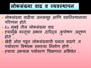  लोकसंख्या वाढीचा जनसमूह हणण वसनतस्थानावर
पररणाम होते.
 Ex. मुंबई तील लोकसंख्या वाढ
 ह्यामुळे वस्तूंचा अभाव ,दाररद्र्य ,कु पोषण ,प्रदूषण
होते .
 खेडी ओस पडून लोकसंख्याची घनता वाढणे .व
पयाववरण ववषयक समस्या ननमावण होणे .
 ह्याचा अभ्यास पयाववरण शशक्षणात अशभप्रेत .
 