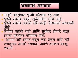  संपूणव ब्रम्हांडात पृथ्वी छोटासा ग्रह हहे .
 पृथ्वी स्वतंर असून सूयवमालेचा भाग हहे .
 पृथ्वी स्वतंर असली तरी काही ननयमांनी बांधलेली
हहे .
 ववववध ग्रहांची गती हणण सूयाववर होणारे बद्ल
ह्यंचा पृथ्वीवर पररणाम होते.
 हपण जरी ह्यात बद्ल करू शकत नाही तरी
त्यानुसार हपले व्यवहार हणण उपक्रम बदलू
शकतो .
 