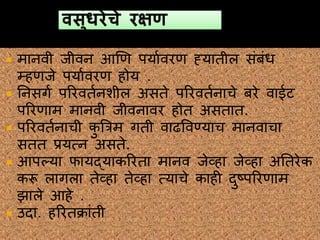  मानवी जीवन हणण पयाववरण ह्यातील संबंध
म्हणजे पयाववरण होय .
 ननसगव पररवतवनशील असते पररवतवनाचे बरे वाईट
पररणाम मानवी जीवनावर होत असतात.
 पररवतवनाची कु त्ररम गती वाढववण्याच मानवाचा
सतत प्रयत्न असते.
 हपल्या फायद्याकररता मानव जेव्हा जेव्हा अनतरेक
करू लागला तेव्हा तेव्हा त्याचे काही दुष्पररणाम
झाले हहे .
 उदा. हररतक्रांती
 