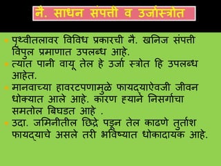  पृथ्वीतलावर ववववध प्रकारची नै. खननज संपत्ती
ववपुल प्रमाणात उपलब्ध हहे.
 त्यात पानी वायू तेल हे उजाव स्रोत हह उपलब्ध
हहेत.
 मानवाच्या हावरटपणामुळे फायद्याऐवजी जीवन
धोक्यात हले हहे. कारण ह्याने ननसगावचा
समतोल त्रबघडत हहे .
 उदा. जशमनीतील नछद्रे पडून तेल काढणे तुतावश
फायद्याचे असले तरी भववष्यात धोकादायक हहे.
 