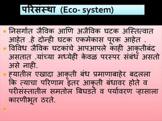  ननसगावत जैववक हणण अजैववक घटक अस्स्तत्वात
हहेत .हे दोन्ही घटक एकमेकास पूरक हहेत .
 ववववध जैववक घटकांचे हपहपले काही हकृ तीबंद
असतात .यांच्या मध्येही के वळ परस्पर संबंध असतो
असे नाही.
 ह्यातील एखादा हकृ ती बंध प्रमाणाबाहेर बदलला
कक त्याचा पररणाम इतर हकृ ती बंधावर होते व
परीसंस्तातील समतोल त्रबघडते व पयाववरण ऱ्हासाला
कारणीभूत ठरते.

 