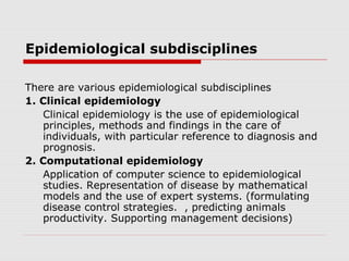 Epidemiological subdisciplines
There are various epidemiological subdisciplines
1. Clinical epidemiology
Clinical epidemiology is the use of epidemiological
principles, methods and findings in the care of
individuals, with particular reference to diagnosis and
prognosis.
2. Computational epidemiology
Application of computer science to epidemiological
studies. Representation of disease by mathematical
models and the use of expert systems. (formulating
disease control strategies. , predicting animals
productivity. Supporting management decisions)
 