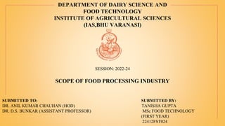 DEPARTMENT OF DAIRY SCIENCE AND
FOOD TECHNOLOGY
INSTITUTE OF AGRICULTURAL SCIENCES
(IAS,BHU VARANASI)
SCOPE OF FOOD PROCESSING INDUSTRY
SUBMITTED TO: SUBMITTED BY:
DR. ANIL KUMAR CHAUHAN (HOD) TANISHA GUPTA
DR. D.S. BUNKAR (ASSISTANT PROFESSOR) MSc FOOD TECHNOLOGY
(FIRST YEAR)
22412FST024
SESSION: 2022-24
 