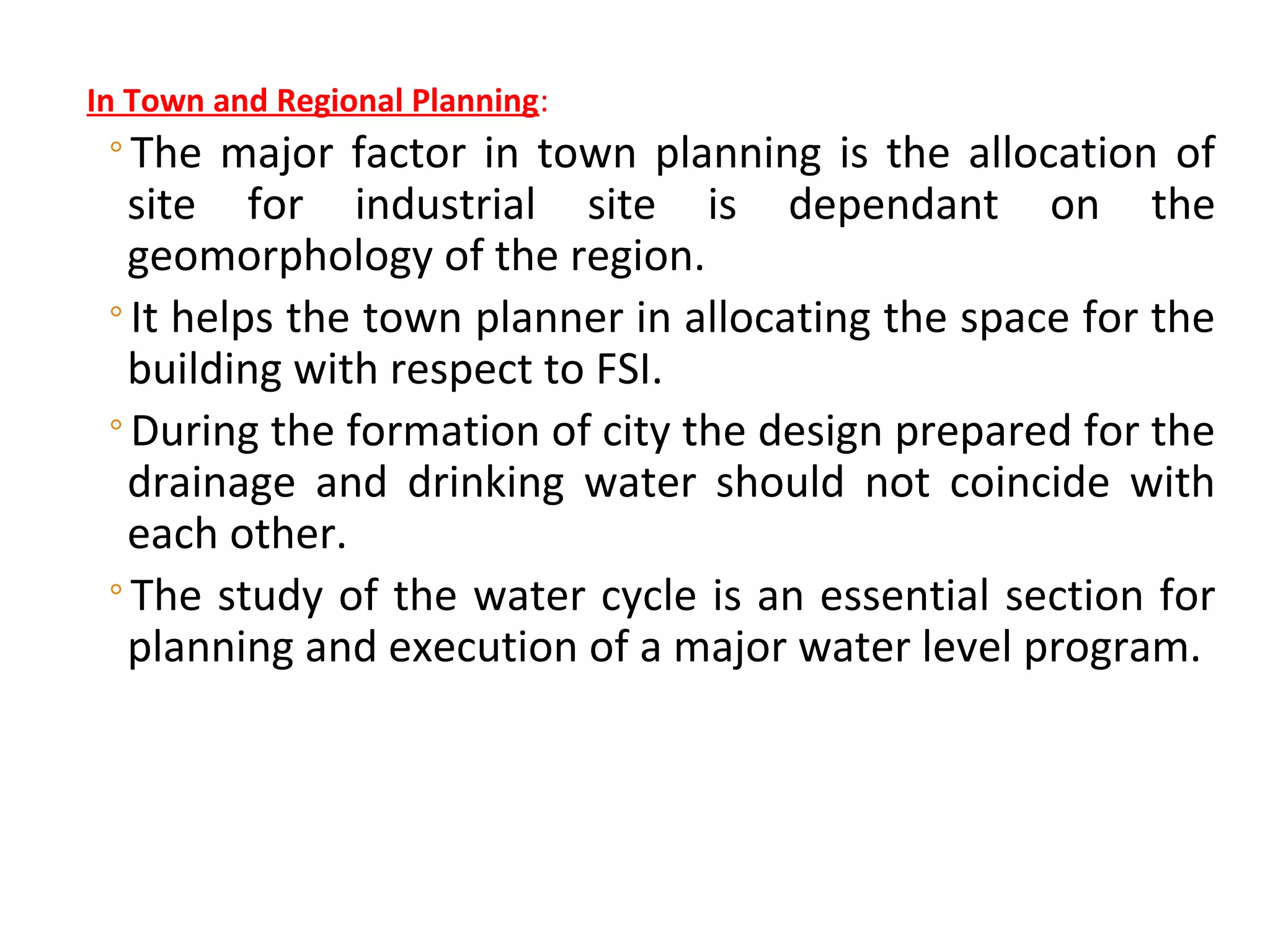 In Town and Regional Planning:
◦The major factor in town planning is the allocation of
site for industrial site is dependant on the
geomorphology of the region.
◦It helps the town planner in allocating the space for the
building with respect to FSI.
◦During the formation of city the design prepared for the
drainage and drinking water should not coincide with
each other.
◦The study of the water cycle is an essential section for
planning and execution of a major water level program.
DR N J SATHE, DEPT. OF CIVIL ENGINEERING., SINHGAD COLLEGE OF ENGINEERING, VADGAON (BK), PUNE 41.
 