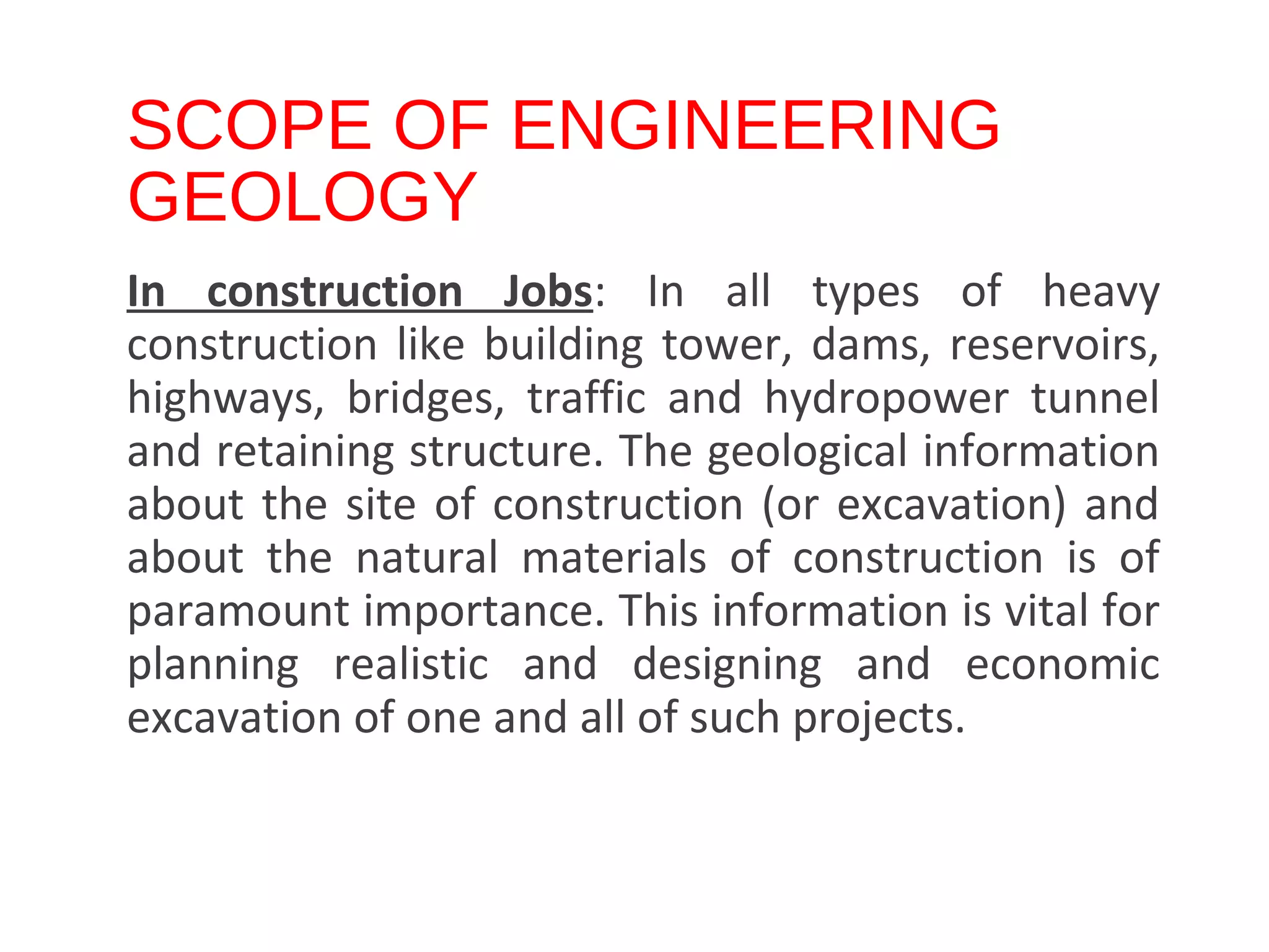 SCOPE OF ENGINEERING
GEOLOGY
In construction Jobs: In all types of heavy
construction like building tower, dams, reservoirs,
highways, bridges, traffic and hydropower tunnel
and retaining structure. The geological information
about the site of construction (or excavation) and
about the natural materials of construction is of
paramount importance. This information is vital for
planning realistic and designing and economic
excavation of one and all of such projects.
DR N J SATHE, DEPT. OF CIVIL ENGINEERING., SINHGAD COLLEGE OF ENGINEERING, VADGAON (BK), PUNE 41.
 