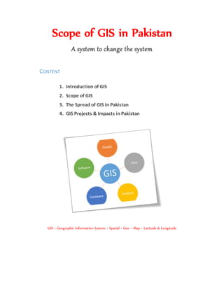 Scope of GIS in Pakistan
A system to change the system
CONTENT
1. Introduction of GIS
2. Scope of GIS
3. The Spread of GIS in Pakistan
4. GIS Projects & Impacts in Pakistan
GIS = Geographic Information System = Spatial = Geo = Map = Latitude & Longitude
 