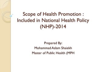 Scope of Health Promotion :
Included in National Health Policy
(NHP)-2014
Prepared By:
Mohammad Aslam Shaiekh
Master of Public Health (MPH
 
