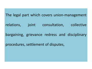 The legal part which covers union-management
relations, joint consultation, collective
bargaining, grievance redress and disciplinary
procedures, settlement of disputes,
 