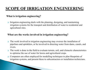  Irrigation engineering deals with the planning, designing, and maintaining
irrigation systems for the transport and distribution of water to residential and
agricultural sites.
What are the works involved in irrigation engineering?
 The work involved in irrigation engineering may oversee the installation of
pipelines and sprinklers, or be involved in directing water from dams, canals, and
rivers.
 The work is done in the field to evaluate terrain, soil, and climactic characteristics
to optimise the use of water for lawns and agricultural crops.
 Computers are often employed for modelling techniques to plan blueprints of
irrigation systems, and present these to subcontractors or installation technicians.
What is irrigation engineering?
 