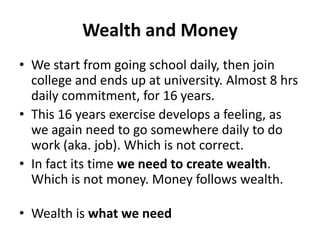 Wealth and Money
• We start from going school daily, then join
  college and ends up at university. Almost 8 hrs
  daily commitment, for 16 years.
• This 16 years exercise develops a feeling, as
  we again need to go somewhere daily to do
  work (aka. job). Which is not correct.
• In fact its time we need to create wealth.
  Which is not money. Money follows wealth.

• Wealth is what we need
 