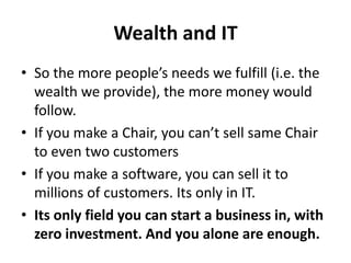 Wealth and IT
• So the more people’s needs we fulfill (i.e. the
  wealth we provide), the more money would
  follow.
• If you make a Chair, you can’t sell same Chair
  to even two customers
• If you make a software, you can sell it to
  millions of customers. Its only in IT.
• Its only field you can start a business in, with
  zero investment. And you alone are enough.
 