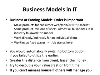 Business Models in IT
• Business or Earning Models: Order is important
   – Make products for consumer web/mob/desktop market.
     Same product, millions of users. Almost all billionaires in IT
     industry followed this model.
   – Work directly/indirectly for an individual client
   – Working at fixed wages – Job stands here

• You would automatically switch to bottom option,
  if you failed to utilize the earlier.
• Greater the distance from client, lesser the money
• Try to decouple your value creation from time
• If you can’t manage yourself, others will manage you
 