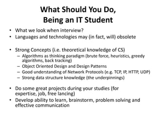 What Should You Do,
              Being an IT Student
• What we look when interview?
• Languages and technologies may (in fact, will) obsolete

• Strong Concepts (i.e. theoretical knowledge of CS)
   – Algorithms as thinking paradigm (brute force, heuristics, greedy
     algorithms, back tracking)
   – Object Oriented Design and Design Patterns
   – Good understanding of Network Protocols (e.g. TCP, IP, HTTP, UDP)
   – Strong data structure knowledge (the underpinnings)

• Do some great projects during your studies (for
  expertise, job, free lancing)
• Develop ability to learn, brainstorm, problem solving and
  effective communication
 