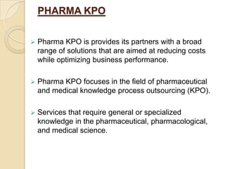 PHARMA KPO
 Pharma KPO is provides its partners with a broad
range of solutions that are aimed at reducing costs
while optimizing business performance.
 Pharma KPO focuses in the field of pharmaceutical
and medical knowledge process outsourcing (KPO).
 Services that require general or specialized
knowledge in the pharmaceutical, pharmacological,
and medical science.
 