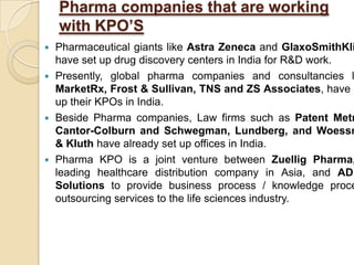 Pharma companies that are working
with KPO’S
 Pharmaceutical giants like Astra Zeneca and GlaxoSmithKli
have set up drug discovery centers in India for R&D work.
 Presently, global pharma companies and consultancies l
MarketRx, Frost & Sullivan, TNS and ZS Associates, have s
up their KPOs in India.
 Beside Pharma companies, Law firms such as Patent Metr
Cantor-Colburn and Schwegman, Lundberg, and Woessn
& Kluth have already set up offices in India.
 Pharma KPO is a joint venture between Zuellig Pharma,
leading healthcare distribution company in Asia, and ADE
Solutions to provide business process / knowledge proce
outsourcing services to the life sciences industry.
 