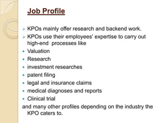 Job Profile
 KPOs mainly offer research and backend work.
 KPOs use their employees' expertise to carry out
high-end processes like
 Valuation
 Research
 investment researches
 patent filing
 legal and insurance claims
 medical diagnoses and reports
 Clinical trial
and many other profiles depending on the industry the
KPO caters to.
 