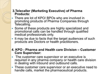 3.Telecaller (Marketing Executive) of Pharma
Products:
 There are lot of KPO/ BPOs who are involved in
promoting products of Pharma Companies through
Telecalling.
 Some of these products are highly specialized and
promotional calls can be handled through qualified
medical professionals only.
 It may be due to facts that the target audiences of such
products are Doctors or health practitioners.
4. KPO - Pharma and Health care Division – Customer
Care Supervisor:
 The customer care supervisor or an executive is
required in any pharma company or health care division
in dealing with inbound and outbound calls.
 These customer care supervisor or an executive need to
handle calls, market the pharmaceutical products.
 