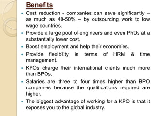 Benefits
 Cost reduction - companies can save significantly –
as much as 40-50% – by outsourcing work to low
wage countries.
 Provide a large pool of engineers and even PhDs at a
substantially lower cost.
 Boost employment and help their economies.
 Provide flexibility in terms of HRM & time
management.
 KPOs charge their international clients much more
than BPOs.
 Salaries are three to four times higher than BPO
companies because the qualifications required are
higher.
 The biggest advantage of working for a KPO is that it
exposes you to the global industry.
 