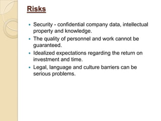 Risks
 Security - confidential company data, intellectual
property and knowledge.
 The quality of personnel and work cannot be
guaranteed.
 Idealized expectations regarding the return on
investment and time.
 Legal, language and culture barriers can be
serious problems.
 